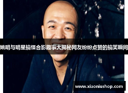 姚明与明星搞怪合影趣事大揭秘网友纷纷点赞的搞笑瞬间