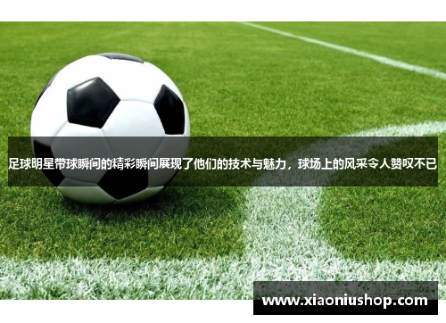 足球明星带球瞬间的精彩瞬间展现了他们的技术与魅力，球场上的风采令人赞叹不已