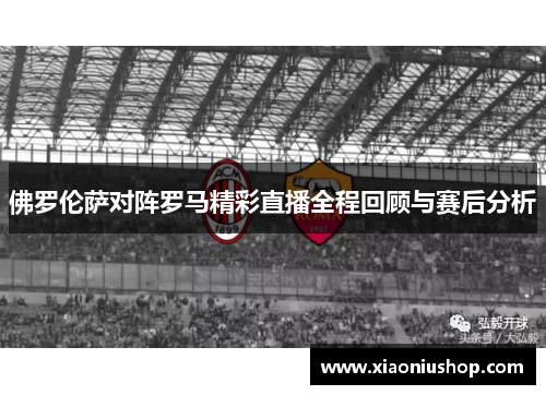 佛罗伦萨对阵罗马精彩直播全程回顾与赛后分析